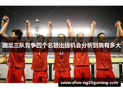 国足三队竞争四个名额出线机会分析到底有多大