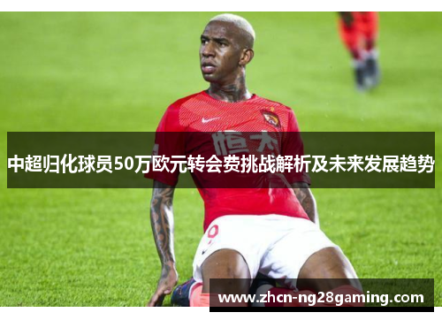 中超归化球员50万欧元转会费挑战解析及未来发展趋势