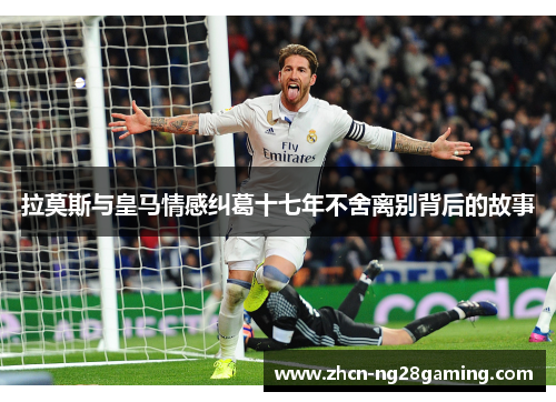 拉莫斯与皇马情感纠葛十七年不舍离别背后的故事
