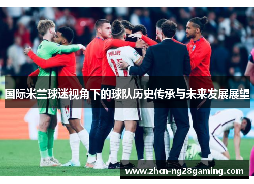 国际米兰球迷视角下的球队历史传承与未来发展展望