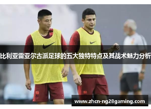 比利亚雷亚尔古派足球的五大独特特点及其战术魅力分析