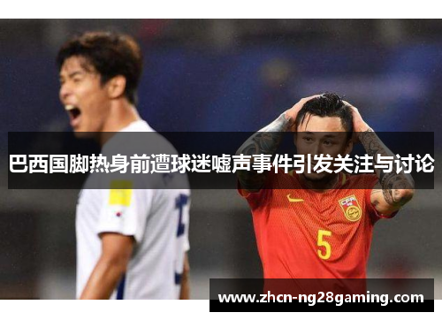 巴西国脚热身前遭球迷嘘声事件引发关注与讨论