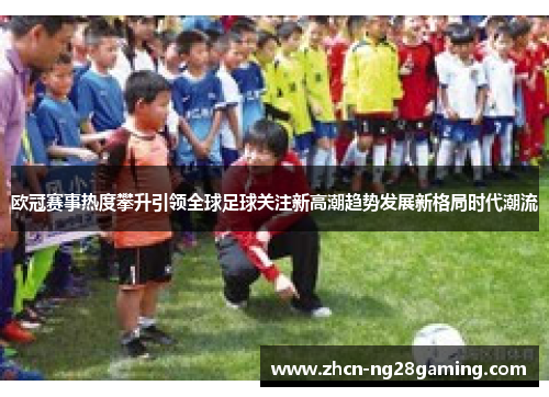 欧冠赛事热度攀升引领全球足球关注新高潮趋势发展新格局时代潮流