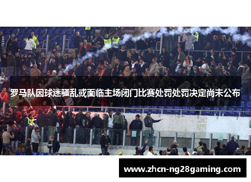 罗马队因球迷骚乱或面临主场闭门比赛处罚处罚决定尚未公布